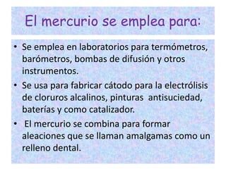 El mercurio se emplea para:
• Se emplea en laboratorios para termómetros,
barómetros, bombas de difusión y otros
instrumentos.
• Se usa para fabricar cátodo para la electrólisis
de cloruros alcalinos, pinturas antisuciedad,
baterías y como catalizador.
• El mercurio se combina para formar
aleaciones que se llaman amalgamas como un
relleno dental.
 