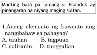 Munting bata pa lamang si Pilandok ay
pinangarap na niyang maging sultan.
1.Anong elemento ng kuwento ang
nangibabaw sa pahayag?
A. tauhan B. tagpuan
C. suliranin D. tunggalian
 