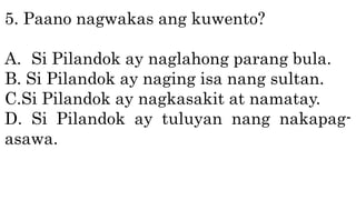 5. Paano nagwakas ang kuwento?
A. Si Pilandok ay naglahong parang bula.
B. Si Pilandok ay naging isa nang sultan.
C.Si Pilandok ay nagkasakit at namatay.
D. Si Pilandok ay tuluyan nang nakapag-
asawa.
 