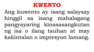 KWENTO
Ang kuwento ay isang salaysay
hinggil sa isang mahalagang
pangyayaring kinasasangkutan
ng isa o ilang tauhan at may
kakintalan o impresyon lamang.
 
