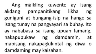 Ang maikling kuwento ay isang
akdang pampanitikang likha ng
guniguni at bungang-isip na hango sa
isang tunay na pangyayari sa buhay. Ito
ay nababasa sa isang upuan lamang,
nakapupukaw ng damdamin, at
mabisang nakapagkikintal ng diwa o
damdaming may kaisahan.
 