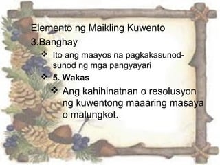 Elemento ng Maikling Kuwento
3.Banghay
 Ito ang maayos na pagkakasunod-
sunod ng mga pangyayari
 5. Wakas
 Ang kahihinatnan o resolusyon
ng kuwentong maaaring masaya
o malungkot.
 