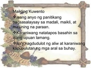 Maikling Kuwento
Isang anyo ng panitikang
nagsasalaysay sa madali, maikli, at
masining na paraan.
Karaniwang natatapos basahin sa
isang upuan lamang.
Ito’y nagdudulot ng aliw at karaniwang
kapupulutan ng mga aral sa buhay.
 