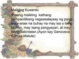 Maikling Kuwento
Isang maikling kathang
pampanitikang nagsasalaysay ng pang-
araw-araw na buhay na may isa o ilang
tauhan, may isang pangyayari, at may
isang kakintalan.(Ayon kay Genoveva
Edroza-Matute)
 