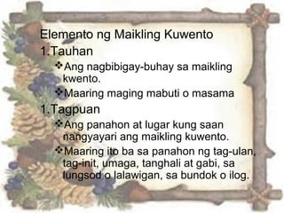 Elemento ng Maikling Kuwento
1.Tauhan
Ang nagbibigay-buhay sa maikling
kwento.
Maaring maging mabuti o masama
1.Tagpuan
Ang panahon at lugar kung saan
nangyayari ang maikling kuwento.
Maaring ito ba sa panahon ng tag-ulan,
tag-init, umaga, tanghali at gabi, sa
lungsod o lalawigan, sa bundok o ilog.
 