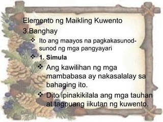 Elemento ng Maikling Kuwento
3.Banghay
 Ito ang maayos na pagkakasunod-
sunod ng mga pangyayari
 1. Simula
 Ang kawilihan ng mga
mambabasa ay nakasalalay sa
bahaging ito.
 Dito ipinakikilala ang mga tauhan
at tagpuang iikutan ng kuwento.
 