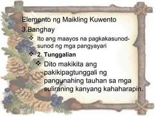 Elemento ng Maikling Kuwento
3.Banghay
 Ito ang maayos na pagkakasunod-
sunod ng mga pangyayari
 2. Tunggalian
 Dito makikita ang
pakikipagtunggali ng
pangunahing tauhan sa mga
suliraning kanyang kahaharapin.
 