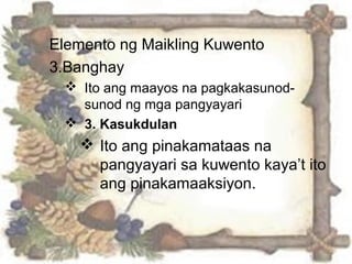 Elemento ng Maikling Kuwento
3.Banghay
 Ito ang maayos na pagkakasunod-
sunod ng mga pangyayari
 3. Kasukdulan
 Ito ang pinakamataas na
pangyayari sa kuwento kaya’t ito
ang pinakamaaksiyon.
 