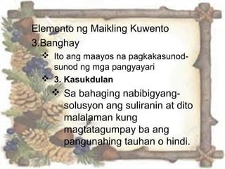 Elemento ng Maikling Kuwento
3.Banghay
 Ito ang maayos na pagkakasunod-
sunod ng mga pangyayari
 3. Kasukdulan
 Sa bahaging nabibigyang-
solusyon ang suliranin at dito
malalaman kung
magtatagumpay ba ang
pangunahing tauhan o hindi.
 
