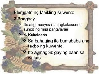 Elemento ng Maikling Kuwento
3.Banghay
 Ito ang maayos na pagkakasunod-
sunod ng mga pangyayari
 4. Kakalasan
 Sa bahaging ito bumababa ang
takbo ng kuwento.
 Ito ay nagbibigay ng daan sa
wakas.
 