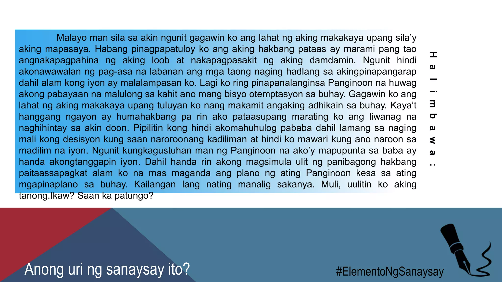 Malayo man sila sa akin ngunit gagawin ko ang lahat ng aking makakaya upang sila’y
aking mapasaya. Habang pinagpapatuloy ko ang aking hakbang pataas ay marami pang tao
angnakapagpahina ng aking loob at nakapagpasakit ng aking damdamin. Ngunit hindi
akonawawalan ng pag-asa na labanan ang mga taong naging hadlang sa akingpinapangarap
dahil alam kong iyon ay malalampasan ko. Lagi ko ring pinapanalanginsa Panginoon na huwag
akong pabayaan na malulong sa kahit ano mang bisyo otemptasyon sa buhay. Gagawin ko ang
lahat ng aking makakaya upang tuluyan ko nang makamit angaking adhikain sa buhay. Kaya’t
hanggang ngayon ay humahakbang pa rin ako pataasupang marating ko ang liwanag na
naghihintay sa akin doon. Pipilitin kong hindi akomahuhulog pababa dahil lamang sa naging
mali kong desisyon kung saan naroroonang kadiliman at hindi ko mawari kung ano naroon sa
madilim na iyon. Ngunit kungkagustuhan man ng Panginoon na ako’y mapupunta sa baba ay
handa akongtanggapin iyon. Dahil handa rin akong magsimula ulit ng panibagong hakbang
paitaassapagkat alam ko na mas maganda ang plano ng ating Panginoon kesa sa ating
mgapinaplano sa buhay. Kailangan lang nating manalig sakanya. Muli, uulitin ko aking
tanong.Ikaw? Saan ka patungo?
Halimbawa:
#ElementoNgSanaysayAnong uri ng sanaysay ito?
 