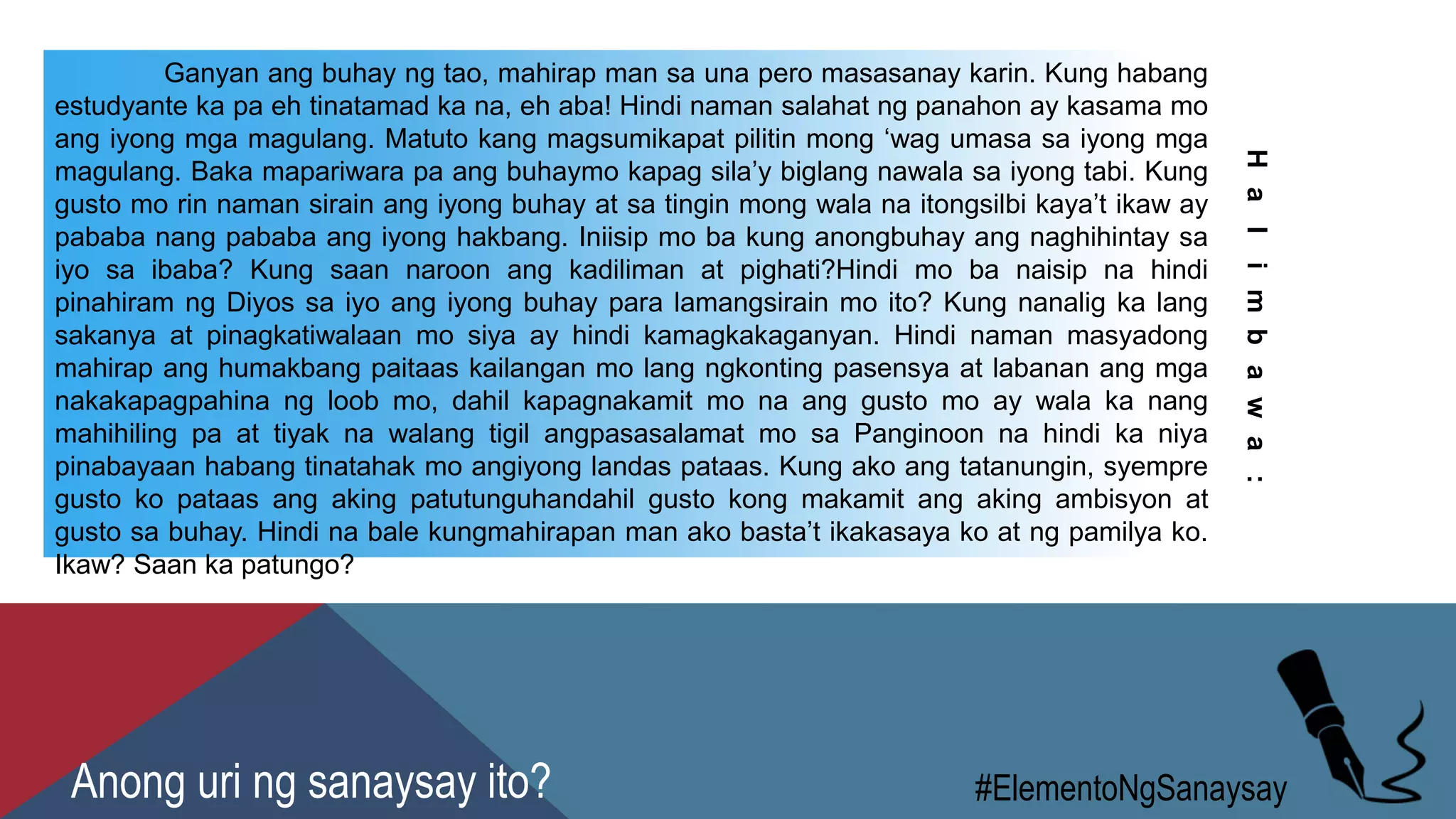 Ganyan ang buhay ng tao, mahirap man sa una pero masasanay karin. Kung habang
estudyante ka pa eh tinatamad ka na, eh aba! Hindi naman salahat ng panahon ay kasama mo
ang iyong mga magulang. Matuto kang magsumikapat pilitin mong ‘wag umasa sa iyong mga
magulang. Baka mapariwara pa ang buhaymo kapag sila’y biglang nawala sa iyong tabi. Kung
gusto mo rin naman sirain ang iyong buhay at sa tingin mong wala na itongsilbi kaya’t ikaw ay
pababa nang pababa ang iyong hakbang. Iniisip mo ba kung anongbuhay ang naghihintay sa
iyo sa ibaba? Kung saan naroon ang kadiliman at pighati?Hindi mo ba naisip na hindi
pinahiram ng Diyos sa iyo ang iyong buhay para lamangsirain mo ito? Kung nanalig ka lang
sakanya at pinagkatiwalaan mo siya ay hindi kamagkakaganyan. Hindi naman masyadong
mahirap ang humakbang paitaas kailangan mo lang ngkonting pasensya at labanan ang mga
nakakapagpahina ng loob mo, dahil kapagnakamit mo na ang gusto mo ay wala ka nang
mahihiling pa at tiyak na walang tigil angpasasalamat mo sa Panginoon na hindi ka niya
pinabayaan habang tinatahak mo angiyong landas pataas. Kung ako ang tatanungin, syempre
gusto ko pataas ang aking patutunguhandahil gusto kong makamit ang aking ambisyon at
gusto sa buhay. Hindi na bale kungmahirapan man ako basta’t ikakasaya ko at ng pamilya ko.
Ikaw? Saan ka patungo?
Halimbawa:
#ElementoNgSanaysayAnong uri ng sanaysay ito?
 