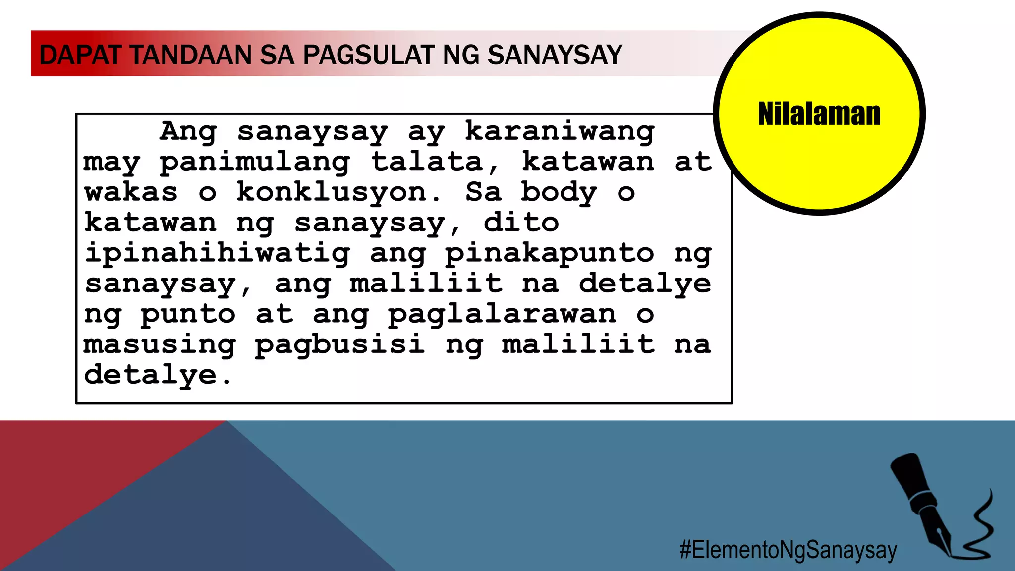 DAPAT TANDAAN SA PAGSULAT NG SANAYSAY
#ElementoNgSanaysay
Ang sanaysay ay karaniwang
may panimulang talata, katawan at
wakas o konklusyon. Sa body o
katawan ng sanaysay, dito
ipinahihiwatig ang pinakapunto ng
sanaysay, ang maliliit na detalye
ng punto at ang paglalarawan o
masusing pagbusisi ng maliliit na
detalye.
Nilalaman
 