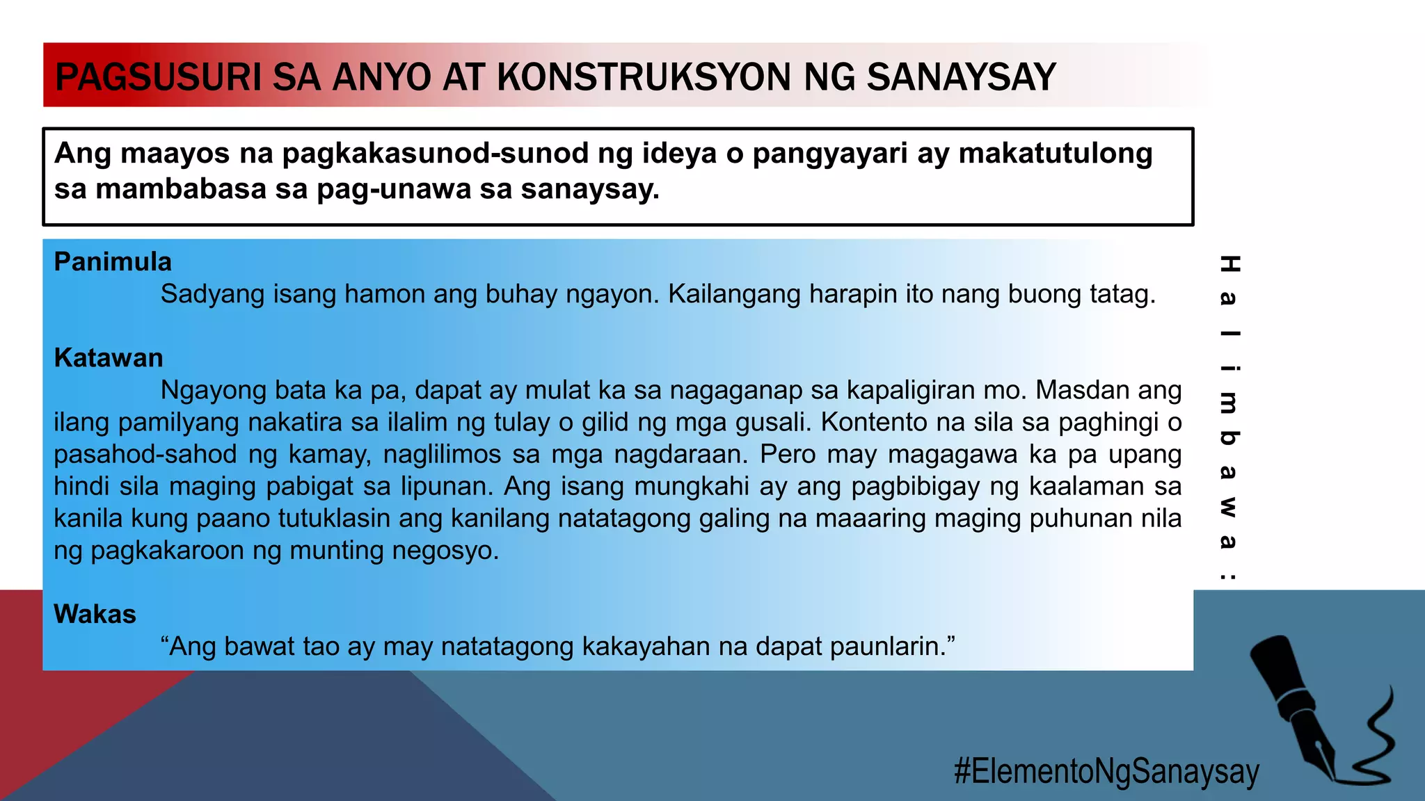 PAGSUSURI SA ANYO AT KONSTRUKSYON NG SANAYSAY
Ang maayos na pagkakasunod-sunod ng ideya o pangyayari ay makatutulong
sa mambabasa sa pag-unawa sa sanaysay.
#ElementoNgSanaysay
Panimula
Sadyang isang hamon ang buhay ngayon. Kailangang harapin ito nang buong tatag.
Katawan
Ngayong bata ka pa, dapat ay mulat ka sa nagaganap sa kapaligiran mo. Masdan ang
ilang pamilyang nakatira sa ilalim ng tulay o gilid ng mga gusali. Kontento na sila sa paghingi o
pasahod-sahod ng kamay, naglilimos sa mga nagdaraan. Pero may magagawa ka pa upang
hindi sila maging pabigat sa lipunan. Ang isang mungkahi ay ang pagbibigay ng kaalaman sa
kanila kung paano tutuklasin ang kanilang natatagong galing na maaaring maging puhunan nila
ng pagkakaroon ng munting negosyo.
Wakas
“Ang bawat tao ay may natatagong kakayahan na dapat paunlarin.”
Halimbawa:
 