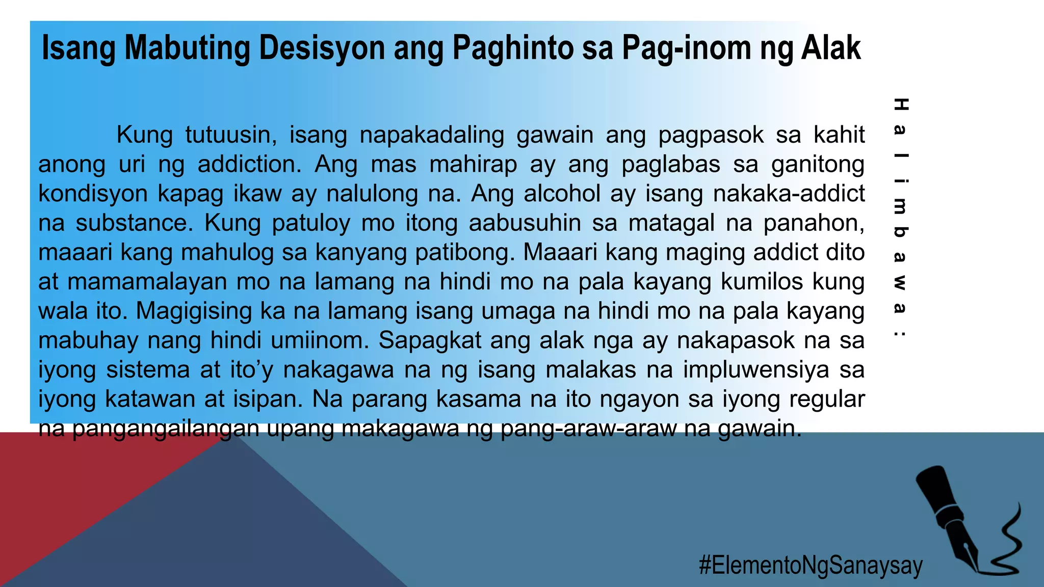 #ElementoNgSanaysay
Isang Mabuting Desisyon ang Paghinto sa Pag-inom ng Alak
Kung tutuusin, isang napakadaling gawain ang pagpasok sa kahit
anong uri ng addiction. Ang mas mahirap ay ang paglabas sa ganitong
kondisyon kapag ikaw ay nalulong na. Ang alcohol ay isang nakaka-addict
na substance. Kung patuloy mo itong aabusuhin sa matagal na panahon,
maaari kang mahulog sa kanyang patibong. Maaari kang maging addict dito
at mamamalayan mo na lamang na hindi mo na pala kayang kumilos kung
wala ito. Magigising ka na lamang isang umaga na hindi mo na pala kayang
mabuhay nang hindi umiinom. Sapagkat ang alak nga ay nakapasok na sa
iyong sistema at ito’y nakagawa na ng isang malakas na impluwensiya sa
iyong katawan at isipan. Na parang kasama na ito ngayon sa iyong regular
na pangangailangan upang makagawa ng pang-araw-araw na gawain.
Halimbawa:
 