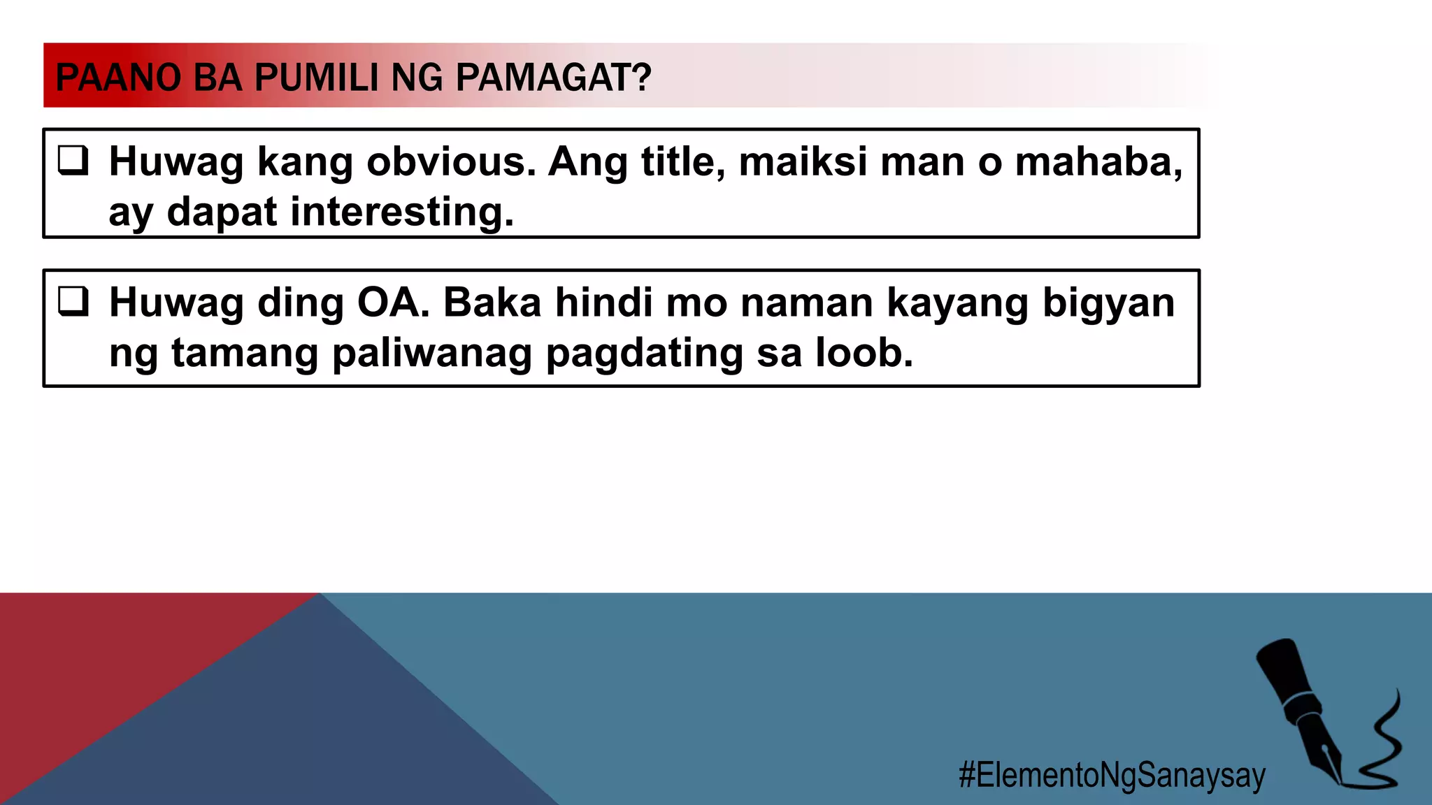 PAANO BA PUMILI NG PAMAGAT?
 Huwag kang obvious. Ang title, maiksi man o mahaba,
ay dapat interesting.
#ElementoNgSanaysay
 Huwag ding OA. Baka hindi mo naman kayang bigyan
ng tamang paliwanag pagdating sa loob.
 