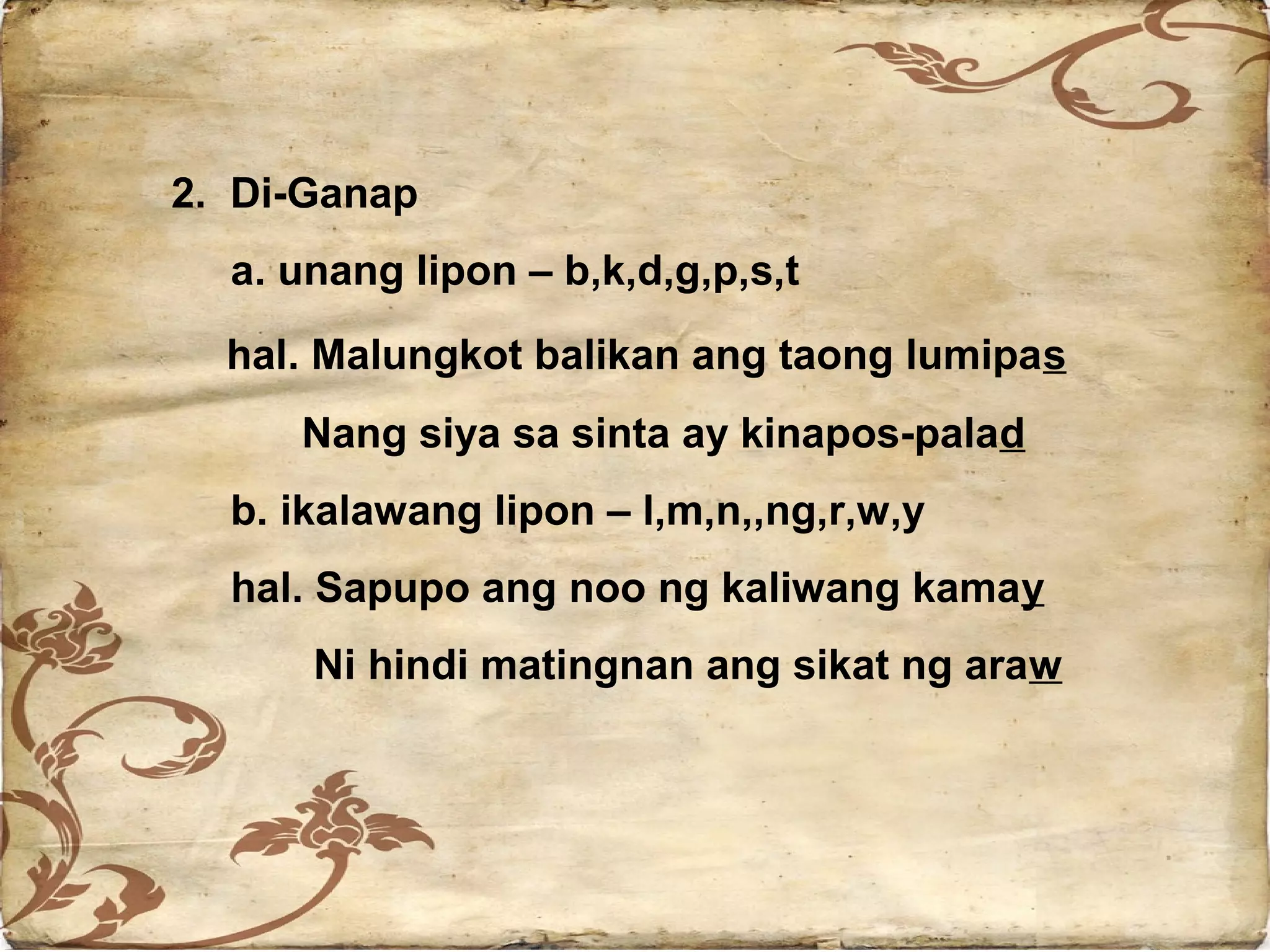 2. Di-Ganap
  a. unang lipon – b,k,d,g,p,s,t
  hal. Malungkot balikan ang taong lumipas
     Nang siya sa sinta ay kinapos-palad
  b. ikalawang lipon – l,m,n,,ng,r,w,y
  hal. Sapupo ang noo ng kaliwang kamay
      Ni hindi matingnan ang sikat ng araw
 