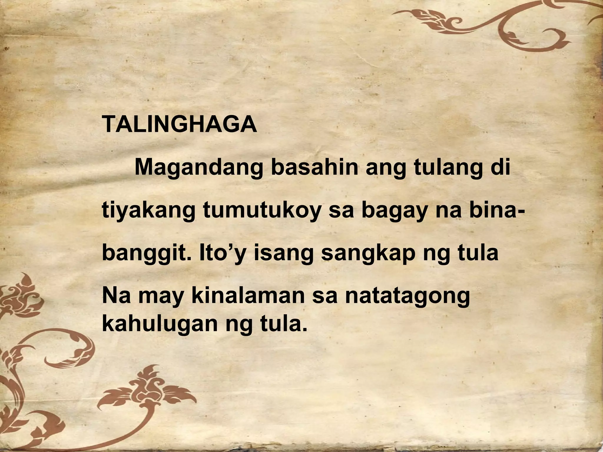 TALINGHAGA
  Magandang basahin ang tulang di
tiyakang tumutukoy sa bagay na bina-
banggit. Ito’y isang sangkap ng tula
Na may kinalaman sa natatagong
kahulugan ng tula.
 