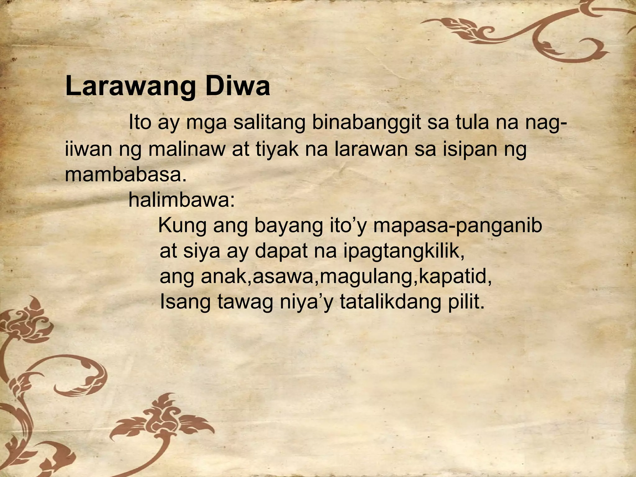 Larawang Diwa
       Ito ay mga salitang binabanggit sa tula na nag-
iiwan ng malinaw at tiyak na larawan sa isipan ng
mambabasa.
       halimbawa:
           Kung ang bayang ito’y mapasa-panganib
           at siya ay dapat na ipagtangkilik,
           ang anak,asawa,magulang,kapatid,
           Isang tawag niya’y tatalikdang pilit.
 