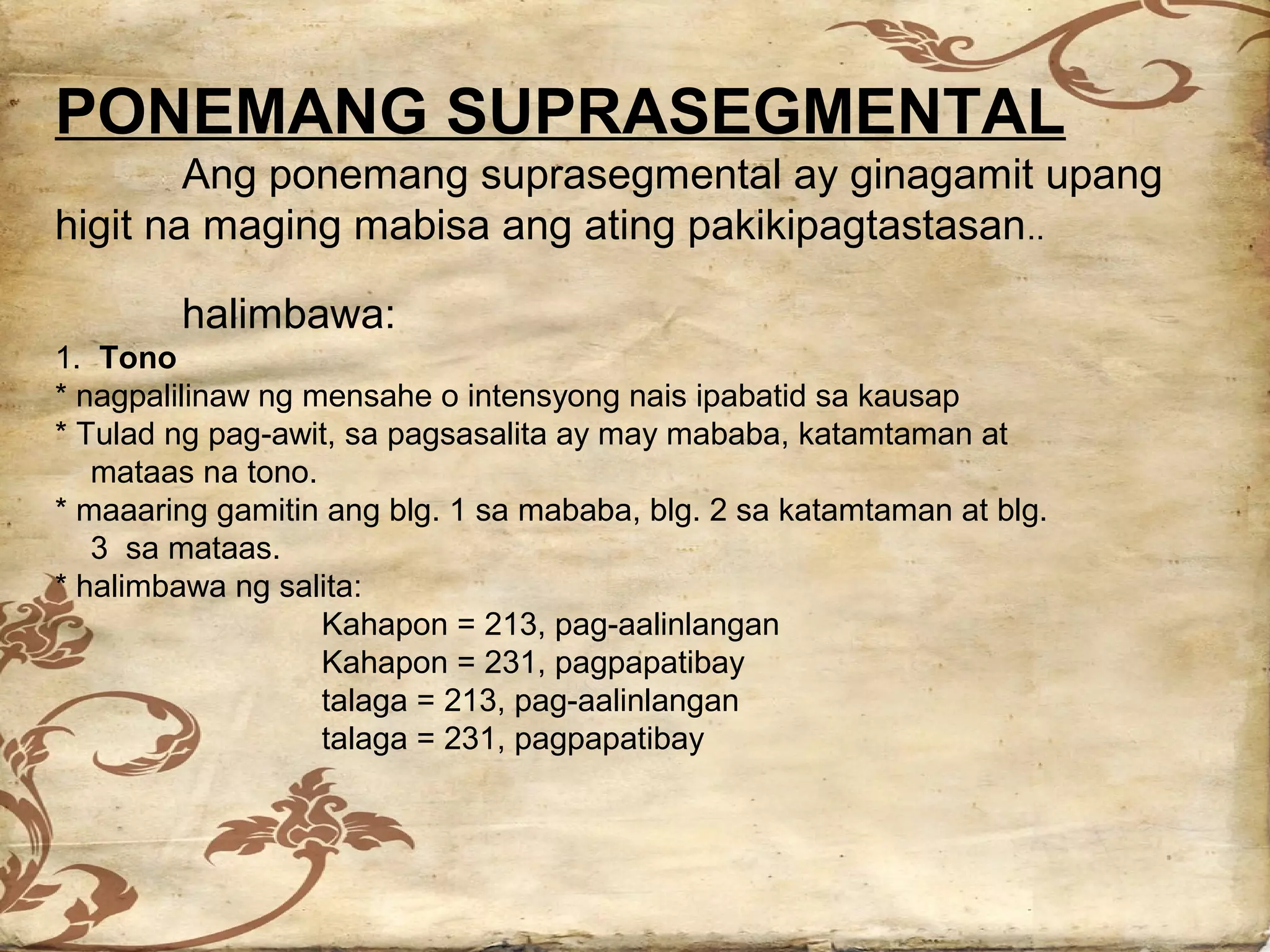 PONEMANG SUPRASEGMENTAL
        Ang ponemang suprasegmental ay ginagamit upang
higit na maging mabisa ang ating pakikipagtastasan..

        halimbawa:
1. Tono
* nagpalilinaw ng mensahe o intensyong nais ipabatid sa kausap
* Tulad ng pag-awit, sa pagsasalita ay may mababa, katamtaman at
   mataas na tono.
* maaaring gamitin ang blg. 1 sa mababa, blg. 2 sa katamtaman at blg.
   3 sa mataas.
* halimbawa ng salita:
                   Kahapon = 213, pag-aalinlangan
                   Kahapon = 231, pagpapatibay
                   talaga = 213, pag-aalinlangan
                   talaga = 231, pagpapatibay
 