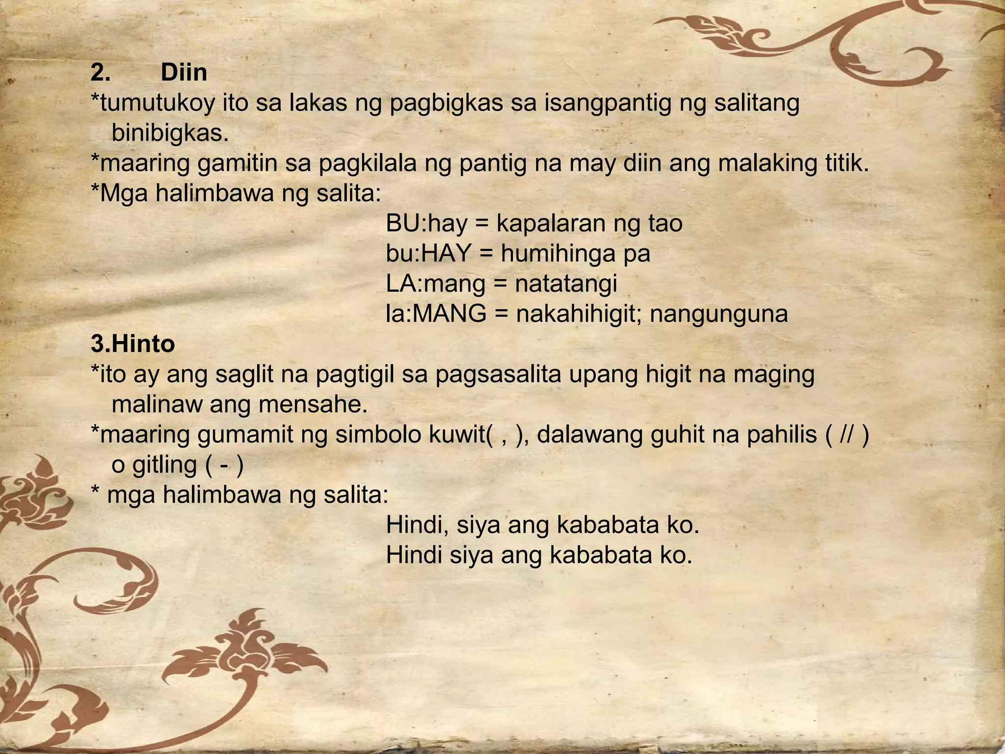 2.      Diin
*tumutukoy ito sa lakas ng pagbigkas sa isangpantig ng salitang
   binibigkas.
*maaring gamitin sa pagkilala ng pantig na may diin ang malaking titik.
*Mga halimbawa ng salita:
                            BU:hay = kapalaran ng tao
                            bu:HAY = humihinga pa
                            LA:mang = natatangi
                            la:MANG = nakahihigit; nangunguna
3.Hinto
*ito ay ang saglit na pagtigil sa pagsasalita upang higit na maging
   malinaw ang mensahe.
*maaring gumamit ng simbolo kuwit( , ), dalawang guhit na pahilis ( // )
   o gitling ( - )
* mga halimbawa ng salita:
                            Hindi, siya ang kababata ko.
                            Hindi siya ang kababata ko.
 