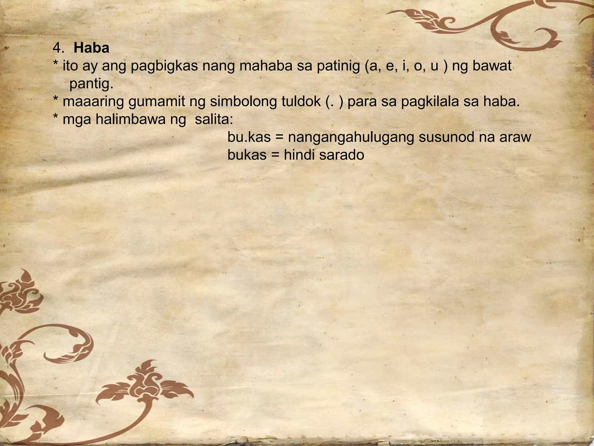 4. Haba
* ito ay ang pagbigkas nang mahaba sa patinig (a, e, i, o, u ) ng bawat
    pantig.
* maaaring gumamit ng simbolong tuldok (. ) para sa pagkilala sa haba.
* mga halimbawa ng salita:
                          bu.kas = nangangahulugang susunod na araw
                          bukas = hindi sarado
 