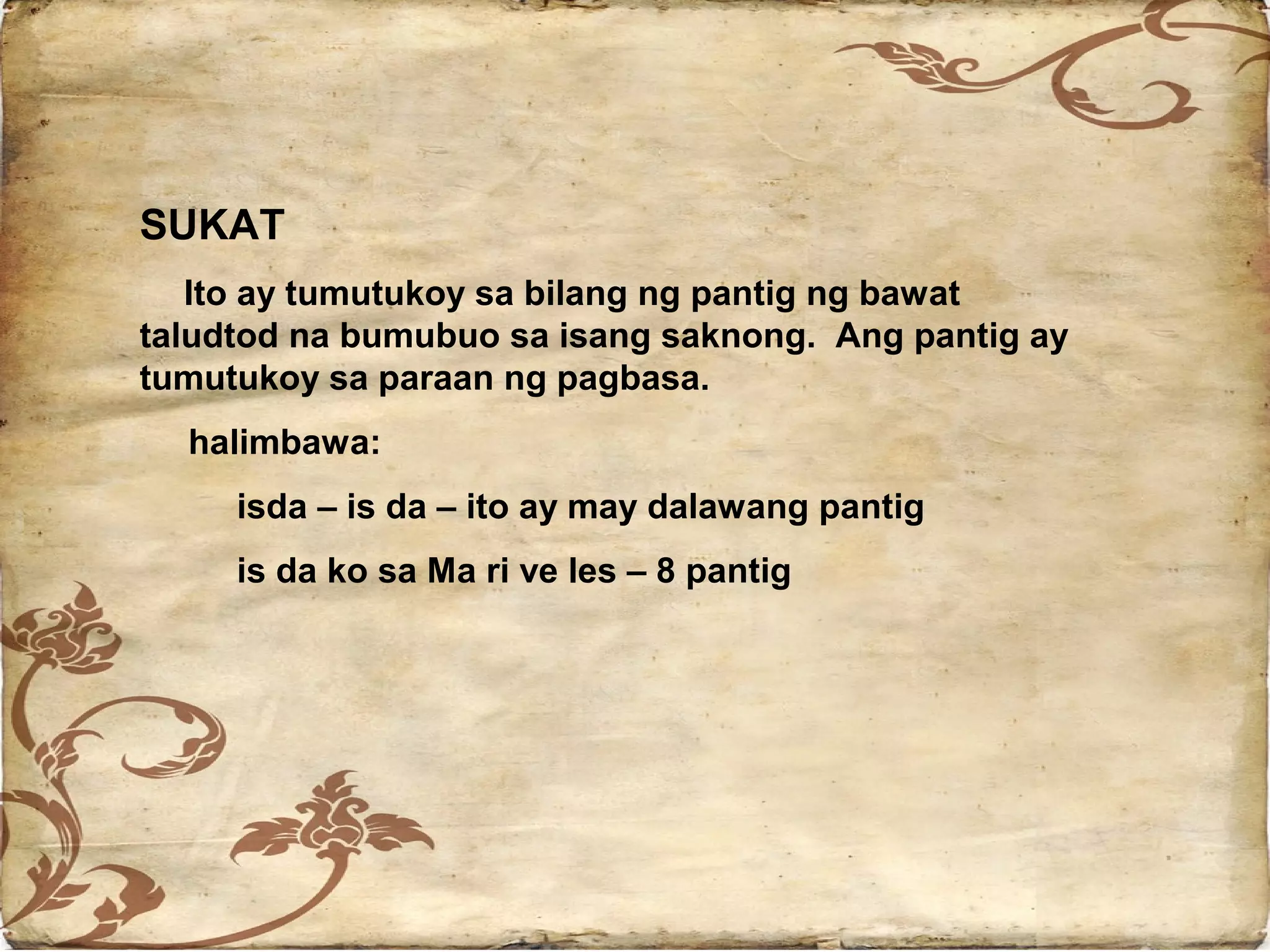 SUKAT
   Ito ay tumutukoy sa bilang ng pantig ng bawat
taludtod na bumubuo sa isang saknong. Ang pantig ay
tumutukoy sa paraan ng pagbasa.
  halimbawa:
     isda – is da – ito ay may dalawang pantig
     is da ko sa Ma ri ve les – 8 pantig
 