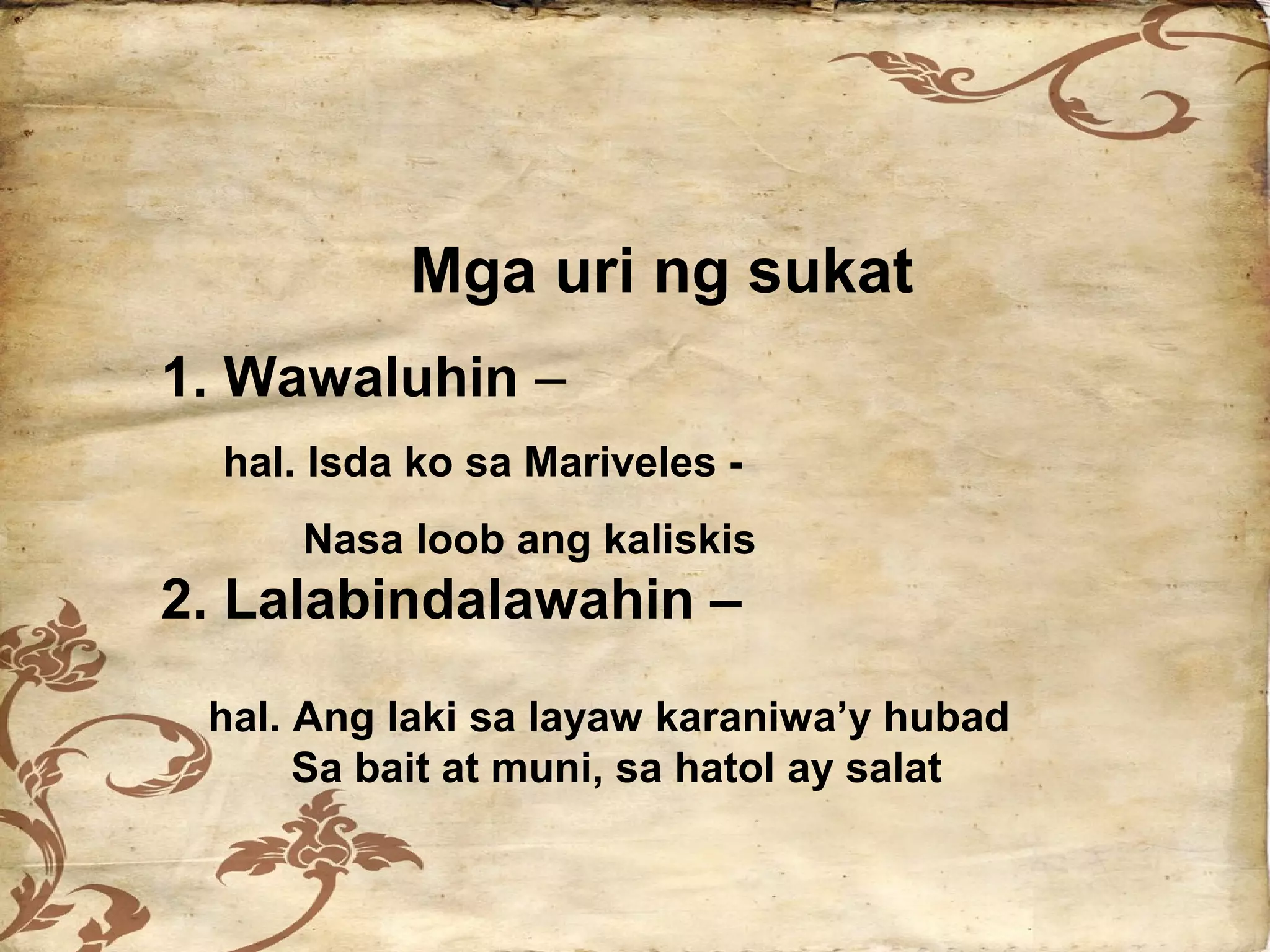 Mga uri ng sukat
1. Wawaluhin –
  hal. Isda ko sa Mariveles -
      Nasa loob ang kaliskis
2. Lalabindalawahin –

 hal. Ang laki sa layaw karaniwa’y hubad
      Sa bait at muni, sa hatol ay salat
 