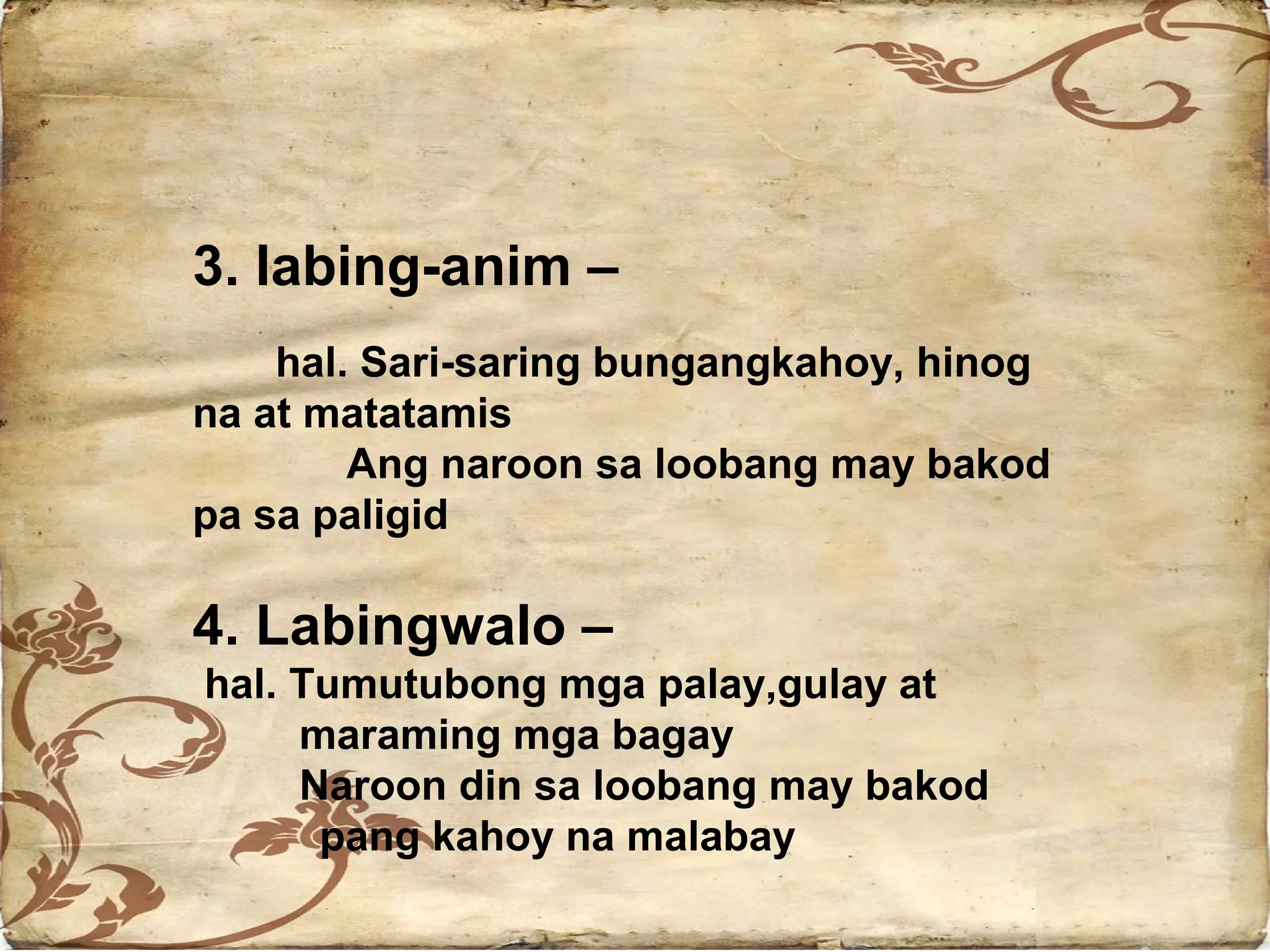3. labing-anim –
    hal. Sari-saring bungangkahoy, hinog
na at matatamis
        Ang naroon sa loobang may bakod
pa sa paligid

4. Labingwalo –
hal. Tumutubong mga palay,gulay at
     maraming mga bagay
     Naroon din sa loobang may bakod
      pang kahoy na malabay
 