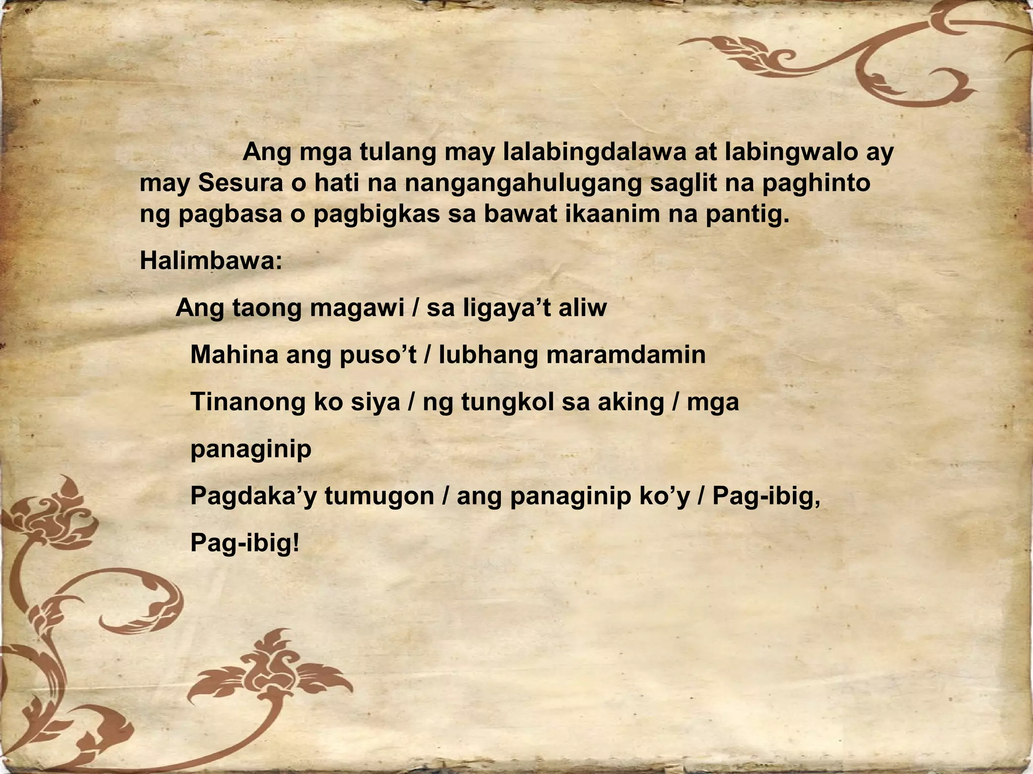 Ang mga tulang may lalabingdalawa at labingwalo ay
may Sesura o hati na nangangahulugang saglit na paghinto
ng pagbasa o pagbigkas sa bawat ikaanim na pantig.
Halimbawa:
  Ang taong magawi / sa ligaya’t aliw
   Mahina ang puso’t / lubhang maramdamin
   Tinanong ko siya / ng tungkol sa aking / mga
   panaginip
   Pagdaka’y tumugon / ang panaginip ko’y / Pag-ibig,
   Pag-ibig!
 