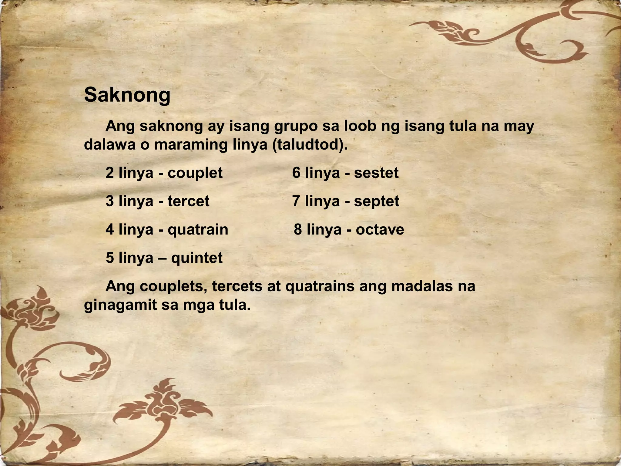 Saknong
   Ang saknong ay isang grupo sa loob ng isang tula na may
dalawa o maraming linya (taludtod).
  2 linya - couplet        6 linya - sestet
  3 linya - tercet         7 linya - septet
  4 linya - quatrain       8 linya - octave
  5 linya – quintet
   Ang couplets, tercets at quatrains ang madalas na
ginagamit sa mga tula.
 