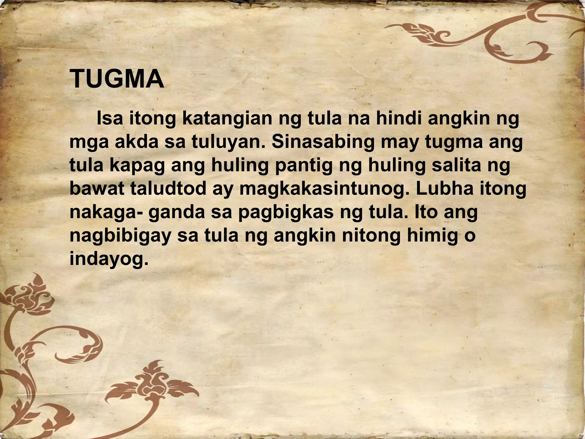 TUGMA
   Isa itong katangian ng tula na hindi angkin ng
mga akda sa tuluyan. Sinasabing may tugma ang
tula kapag ang huling pantig ng huling salita ng
bawat taludtod ay magkakasintunog. Lubha itong
nakaga- ganda sa pagbigkas ng tula. Ito ang
nagbibigay sa tula ng angkin nitong himig o
indayog.
 
