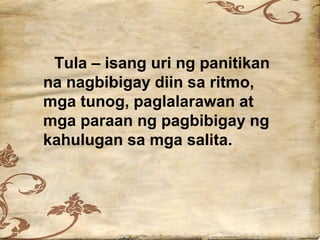 Tula – isang uri ng panitikan
na nagbibigay diin sa ritmo,
mga tunog, paglalarawan at
mga paraan ng pagbibigay ng
kahulugan sa mga salita.
 