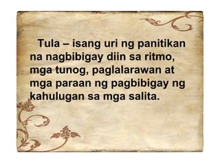 Tula – isang uri ng panitikan na nagbibigay diin sa ritmo, mga tunog, paglalarawan at mga paraan ng pagbibigay ng kahulugan sa mga salita.  