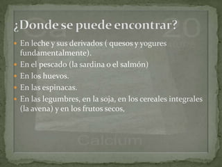  En leche y sus derivados ( quesos y yogures
    fundamentalmente).
   En el pescado (la sardina o el salmón)
   En los huevos.
   En las espinacas.
   En las legumbres, en la soja, en los cereales integrales
    (la avena) y en los frutos secos,
 