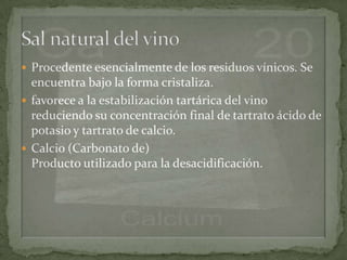  Procedente esencialmente de los residuos vínicos. Se
  encuentra bajo la forma cristaliza.
 favorece a la estabilización tartárica del vino
  reduciendo su concentración final de tartrato ácido de
  potasio y tartrato de calcio.
 Calcio (Carbonato de)
  Producto utilizado para la desacidificación.
 