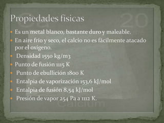  Es un metal blanco, bastante duro y maleable.
 En aire frío y seco, el calcio no es fácilmente atacado
    por el oxígeno.
   Densidad 1550 kg/m3
   Punto de fusión 1115 K
   Punto de ebullición 1800 K
   Entalpia de vaporización 153,6 kJ/mol
   Entalpia de fusión 8,54 kJ/mol
   Presión de vapor 254 Pa a 1112 K.
 