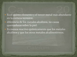  Es el quinto elemento y el tercer metal más abundante
  en la corteza terrestre.
 diferencia de los metales alcalinos, no causa
  quemaduras sobre la piel.
 Es menos reactivo químicamente que los metales
  alcalinos y que los otros metales alcalinotérreos.
 