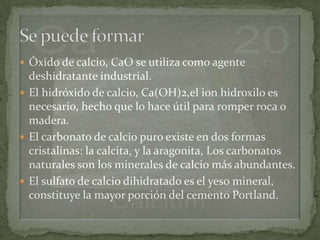  Óxido de calcio, CaO se utiliza como agente
  deshidratante industrial.
 El hidróxido de calcio, Ca(OH)2,el ion hidroxilo es
  necesario, hecho que lo hace útil para romper roca o
  madera.
 El carbonato de calcio puro existe en dos formas
  cristalinas: la calcita, y la aragonita, Los carbonatos
  naturales son los minerales de calcio más abundantes.
 El sulfato de calcio dihidratado es el yeso mineral,
  constituye la mayor porción del cemento Portland.
 