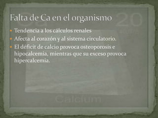  Tendencia a los cálculos renales
 Afecta al corazón y al sistema circulatorio.
 El déficit de calcio provoca osteoporosis e
  hipocalcemia, mientras que su exceso provoca
  hipercalcemia.
 