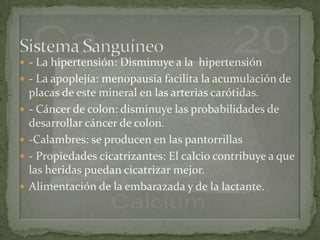  - La hipertensión: Disminuye a la hipertensión
 - La apoplejía: menopausia facilita la acumulación de
    placas de este mineral en las arterias carótidas.
   - Cáncer de colon: disminuye las probabilidades de
    desarrollar cáncer de colon.
   -Calambres: se producen en las pantorrillas
   - Propiedades cicatrizantes: El calcio contribuye a que
    las heridas puedan cicatrizar mejor.
   Alimentación de la embarazada y de la lactante.
 