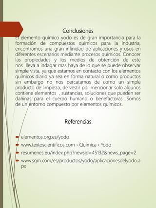 Conclusiones
El elemento químico yodo es de gran importancia para la
formación de compuestos químicos para la industria,
encontramos una gran infinidad de aplicaciones y usos en
diferentes escenarios mediante procesos químicos. Conocer
las propiedades y los medios de obtención de este
nos lleva a indagar mas haya de lo que se puede observar
simple vista, ya que estamos en contacto con los elementos
químicos diario ya sea en forma natural o como productos
sin embargo no nos percatamos de como un simple
producto de limpieza, de vestir por mencionar solo algunos
contiene elementos , sustancias, soluciones que pueden ser
dañinas para el cuerpo humano o benefactoras. Somos
de un entorno compuesto por elementos químicos.
Referencias
 elementos.org.es/yodo
 www.textoscientificos.com › Química › Yodo
 resumenes.eu/index.php?newsid=45132&news_page=2
 www.sqm.com/es/productos/yodo/aplicacionesdelyodo.a
px
 