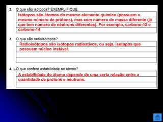 Isótopos são átomos do mesmo elemento químico (possuem o
mesmo número de prótons), mas com número de massa diferente (já
que tem número de nêutrons diferentes). Por exemplo, carbono-12 e
carbono-14
Radioisótopos são isótopos radioativos, ou seja, isótopos que
possuem núcleo instável.
A estabilidade do átomo depende de uma certa relação entre a
quantidade de prótons e nêutrons.
 