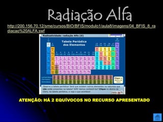 Radiação Alfa
http://200.156.70.12/sme/cursos/BIO/BFIS/modulo1/aula8/imagens/04_BFIS_8_ra
diacao%20ALFA.swf
ATENÇÃO: HÁ 2 EQUÍVOCOS NO RECURSO APRESENTADO
 