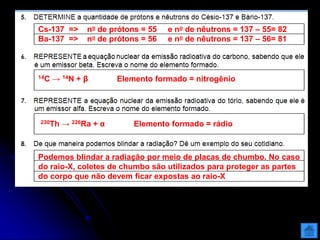 Cs-137 => no de prótons = 55 e no de nêutrons = 137 – 55= 82
Ba-137 => no de prótons = 56 e no de nêutrons = 137 – 56= 81
14C → 14N + β Elemento formado = nitrogênio
230Th → 226Ra + α Elemento formado = rádio
Podemos blindar a radiação por meio de placas de chumbo. No caso
do raio-X, coletes de chumbo são utilizados para proteger as partes
do corpo que não devem ficar expostas ao raio-X
 