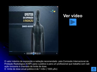 O valor máximo de exposição a radiação recomendado pela Comissão Internacional de
Proteção Radiológica (ICRP) para o público e para um profissional que trabalha com radi
ação ionizante é chamado de limite de dose.
O limite de dose anual público é de 1 mSv ( 1000 μSv)
Ver vídeo
 