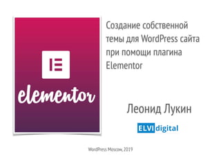 Создание собственной
темы для WordPress сайта
при помощи плагина
Elementor
Леонид Лукин
WordPress Moscow,2019
 
