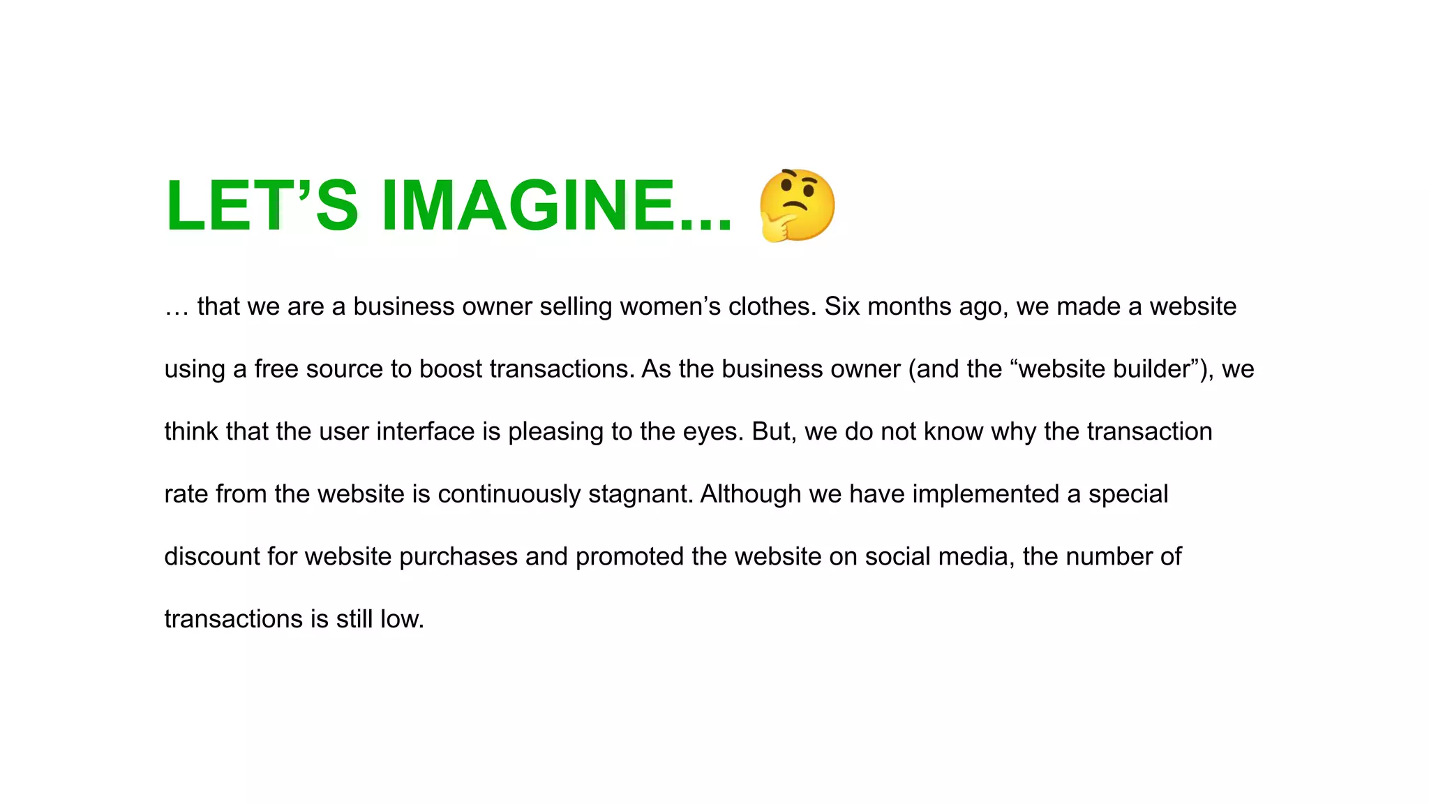 LET’S IMAGINE... 🤔
… that we are a business owner selling women’s clothes. Six months ago, we made a website
using a free source to boost transactions. As the business owner (and the “website builder”), we
think that the user interface is pleasing to the eyes. But, we do not know why the transaction
rate from the website is continuously stagnant. Although we have implemented a special
discount for website purchases and promoted the website on social media, the number of
transactions is still low.
 