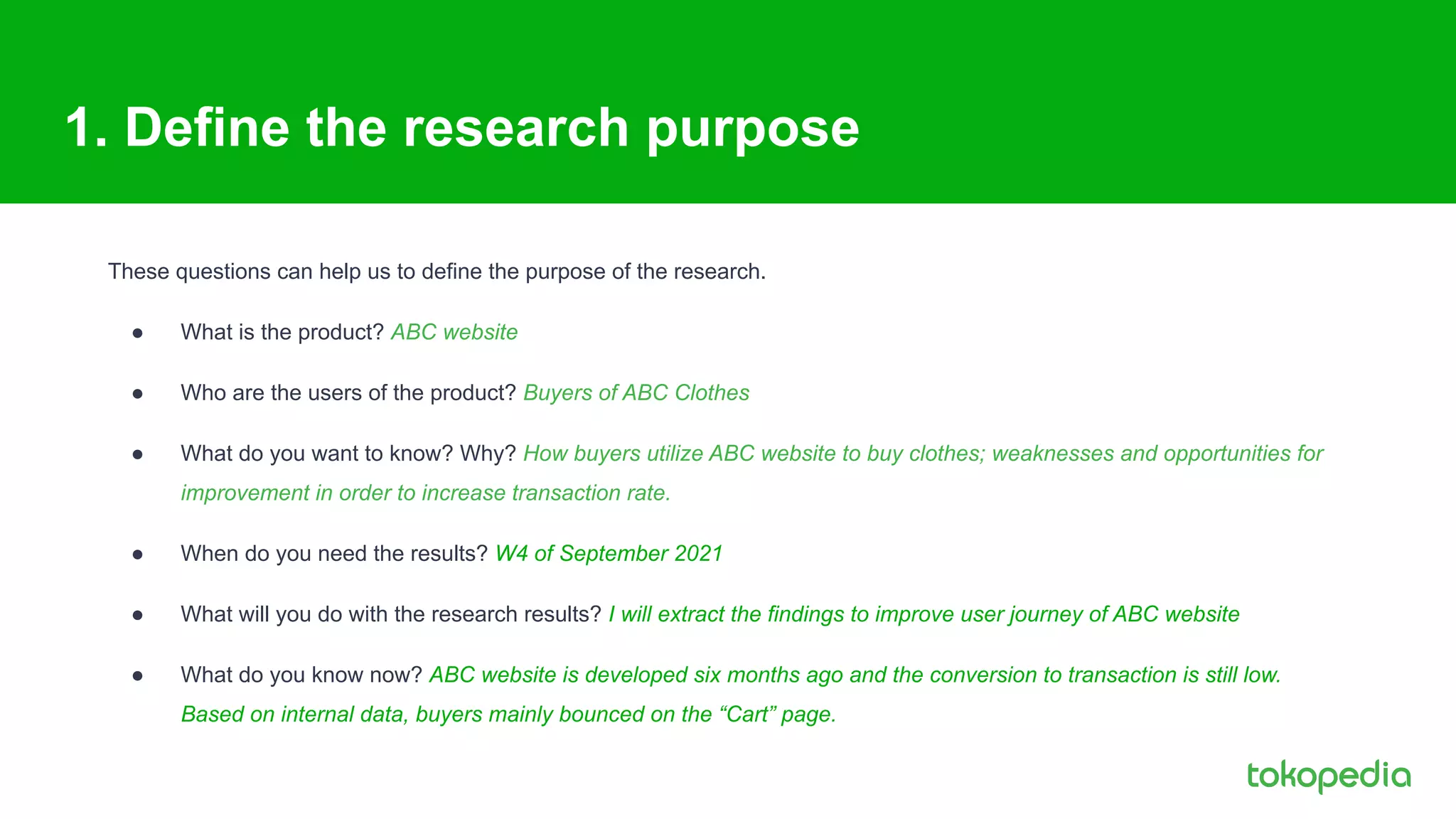 1. Define the research purpose
These questions can help us to define the purpose of the research.
● What is the product? ABC website
● Who are the users of the product? Buyers of ABC Clothes
● What do you want to know? Why? How buyers utilize ABC website to buy clothes; weaknesses and opportunities for
improvement in order to increase transaction rate.
● When do you need the results? W4 of September 2021
● What will you do with the research results? I will extract the findings to improve user journey of ABC website
● What do you know now? ABC website is developed six months ago and the conversion to transaction is still low.
Based on internal data, buyers mainly bounced on the “Cart” page.
 