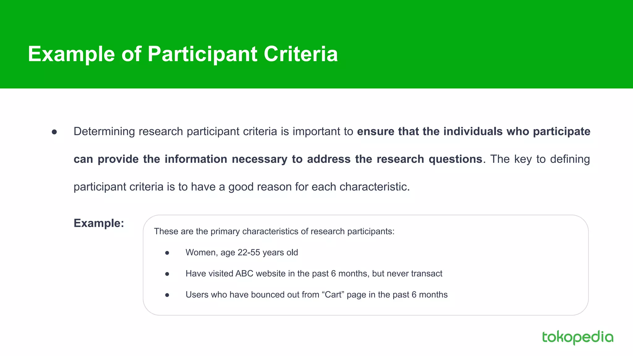 Example of Participant Criteria
● Determining research participant criteria is important to ensure that the individuals who participate
can provide the information necessary to address the research questions. The key to defining
participant criteria is to have a good reason for each characteristic.
Example:
These are the primary characteristics of research participants:
● Women, age 22-55 years old
● Have visited ABC website in the past 6 months, but never transact
● Users who have bounced out from “Cart” page in the past 6 months
 